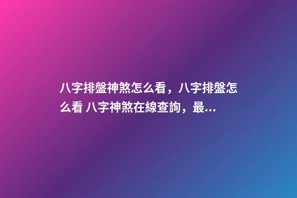 八字排盤神煞怎么看，八字排盤怎么看 八字神煞在線查詢，最全的八字排盤含神煞